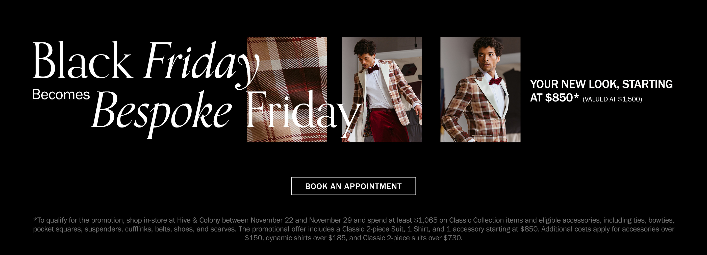 Black Friday becomes Bespoke Friday. Your new look, starting at $850 (valued at $1,500). To qualify for the promotion, shop in-store at Hive & Colony between November 22 and November 29 and spend at least $1,065 on Classic Collection items and eligible accessories, including ties, bowties, pocket squares, suspenders, cufflinks, belts, shoes, and scarves. The promotional offer includes a Classic 2-piece Suit, 1 Shirt, and 1 accessory starting at $850. Additional costs apply for accessories over $150, dynamic shirts over $185, and Classic 2-piece suits over $730.